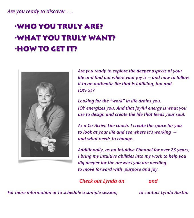 
Are you ready to discover . . . 

	•WHO YOU TRULY ARE? 
	•WHAT YOU TRULY WANT?
	•HOW TO GET IT?
                                                                                            
￼Are you ready to explore the deeper aspects of your life and find out where your joy is -- and how to follow it to an authentic life that is fulfilling, fun and JOYFUL? 
Looking for the “work” in life drains you. 
JOY energizes you. And that joyful energy is what you use to design and create the life that feeds your soul.  
As a Co-Active Life coach, I create the space for you
to look at your life and see where it’s working  --
and what needs to change. 
Additionally, as an Intuitive Channel for over 25 years, I bring my intuitive abilities into my work to help you dig deeper for the answers you are needing
to move forward with  purpose and joy.  
                                                            Check out Lynda on Facebook and YouTube
For more information or to schedule a sample session, click here to contact Lynda Austin.


